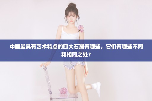 中国最具有艺术特点的四大石窟有哪些，它们有哪些不同和相同之处？