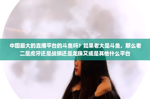 中国最大的直播平台的斗鱼吗？如果老大是斗鱼，那么老二是虎牙还是战旗还是龙珠又或是其他什么平台