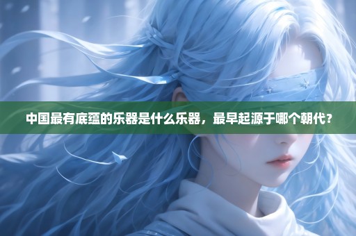 中国最有底蕴的乐器是什么乐器，最早起源于哪个朝代？