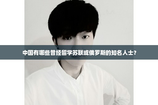 中国有哪些曾经留学苏联或俄罗斯的知名人士？