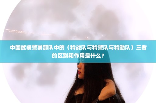 中国武装警察部队中的（特战队与特警队与特勤队）三者的区别和作用是什么？