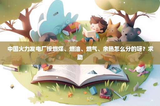 中国火力发电厂按燃煤、燃油、燃气、余热怎么分的呀？求助