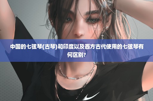 中国的七弦琴(古琴)和印度以及西方古代使用的七弦琴有何区别?
