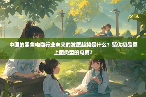 中国的零售电商行业未来的发展趋势是什么？聚优初品算上面类型的电商？