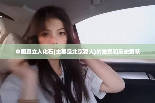 中国直立人化石(主要是北京猿人)的发现和历史贡献