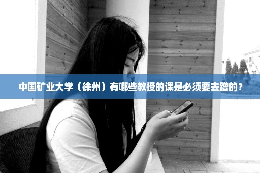 中国矿业大学（徐州）有哪些教授的课是必须要去蹭的？