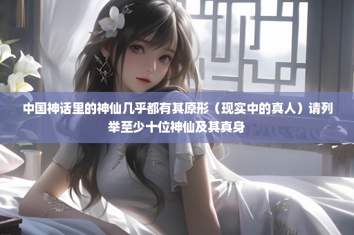 中国神话里的神仙几乎都有其原形（现实中的真人）请列举至少十位神仙及其真身