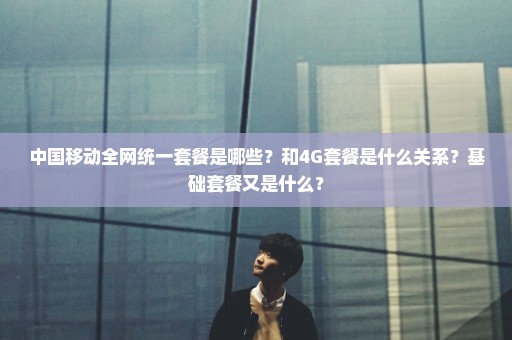 中国移动全网统一套餐是哪些？和4G套餐是什么关系？基础套餐又是什么？