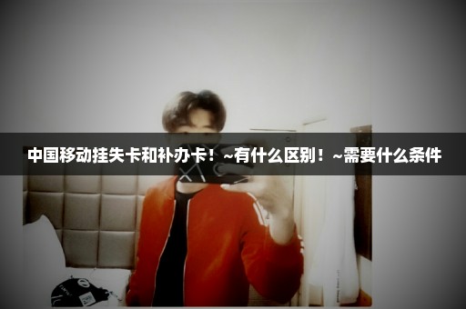 中国移动挂失卡和补办卡！~有什么区别！~需要什么条件
