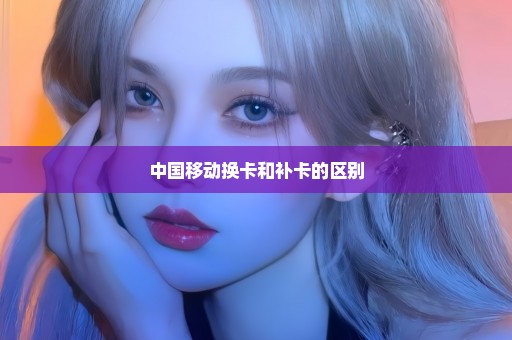 中国移动换卡和补卡的区别