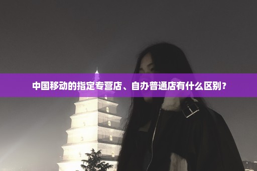 中国移动的指定专营店、自办普通店有什么区别？