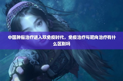 中国肿瘤治疗进入双免疫时代，免疫治疗与靶向治疗有什么区别吗