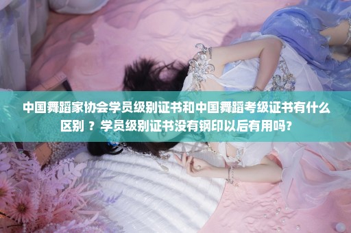中国舞蹈家协会学员级别证书和中国舞蹈考级证书有什么区别 ？学员级别证书没有钢印以后有用吗？