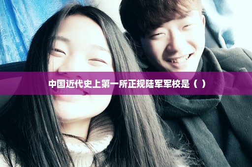 中国近代史上第一所正规陆军军校是（ ）