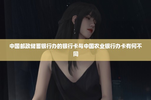 中国邮政储蓄银行办的银行卡与中国农业银行办卡有何不同