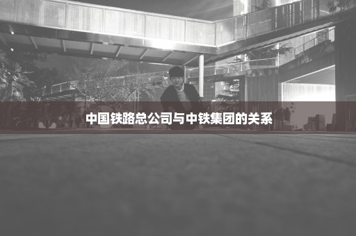 中国铁路总公司与中铁集团的关系