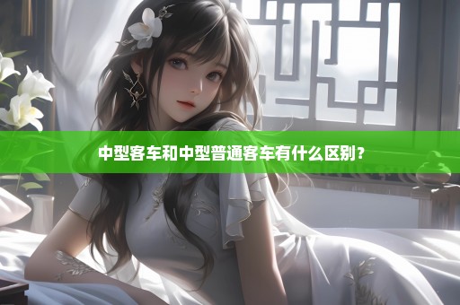 中型客车和中型普通客车有什么区别？