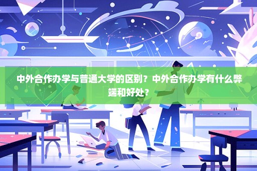 中外合作办学与普通大学的区别？中外合作办学有什么弊端和好处？