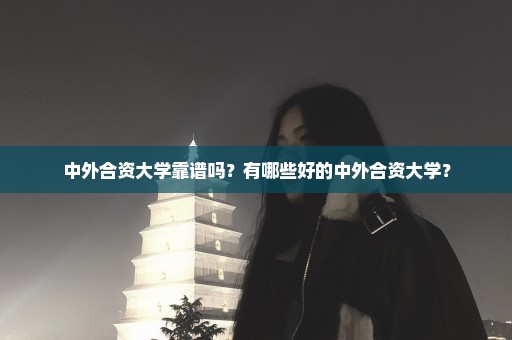 中外合资大学靠谱吗？有哪些好的中外合资大学？