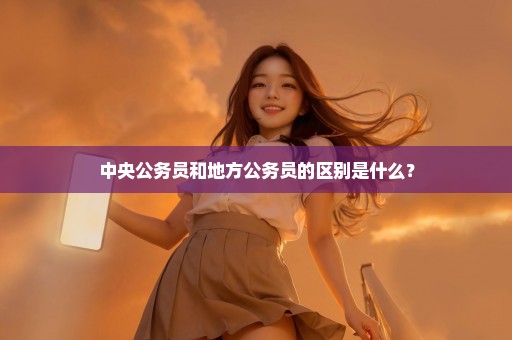 中央公务员和地方公务员的区别是什么？