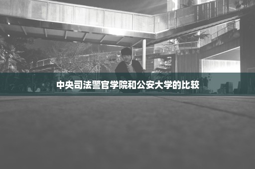 中央司法警官学院和公安大学的比较
