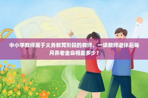中小学教师属于义务教育阶段的教师，一级教师退休后每月养老金会相差多少？