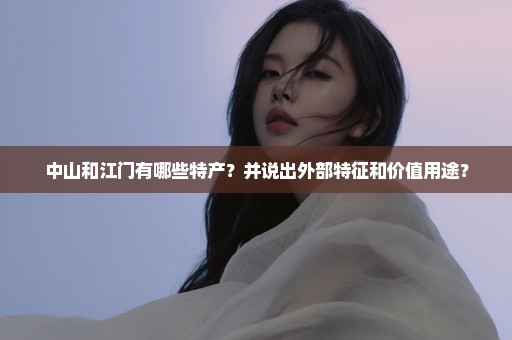 中山和江门有哪些特产？并说出外部特征和价值用途？