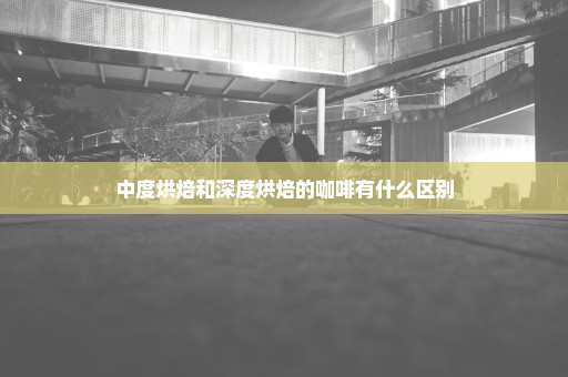 中度烘焙和深度烘焙的咖啡有什么区别