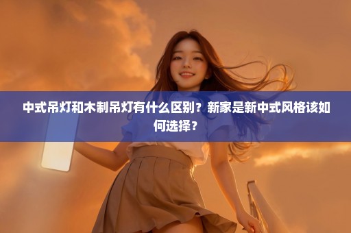 中式吊灯和木制吊灯有什么区别？新家是新中式风格该如何选择？