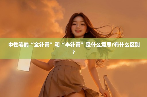 中性笔的“全针管”和“半针管”是什么意思?有什么区别?