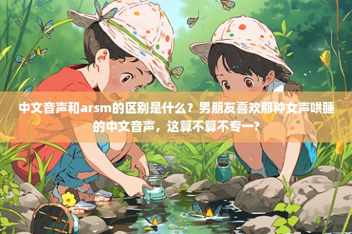中文音声和arsm的区别是什么？男朋友喜欢那种女声哄睡的中文音声，这算不算不专一?