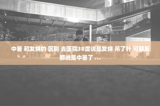 中暑 和发烧的 区别 去医院38度说是发烧 吊了针 可朋友都说是中暑了 …