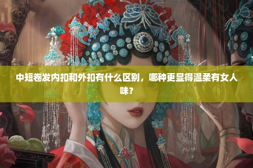 中短卷发内扣和外扣有什么区别，哪种更显得温柔有女人味？