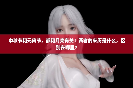 中秋节和元宵节，都和月亮有关！两者的来历是什么，区别在哪里？