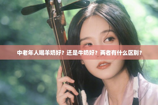 中老年人喝羊奶好？还是牛奶好？两者有什么区别？