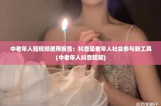 中老年人短视频使用报告：抖音是老年人社会参与新工具(中老年人抖音昵称)
