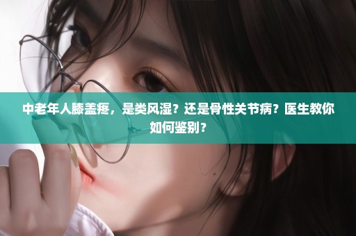 中老年人膝盖疼，是类风湿？还是骨性关节病？医生教你如何鉴别？