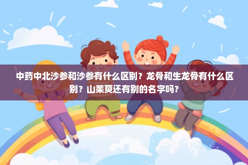 中药中北沙参和沙参有什么区别？龙骨和生龙骨有什么区别？山茱萸还有别的名字吗？