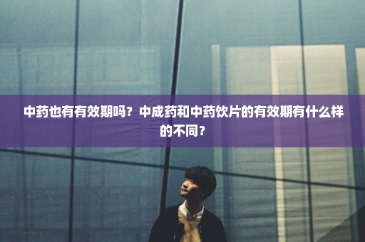 中药也有有效期吗？中成药和中药饮片的有效期有什么样的不同？