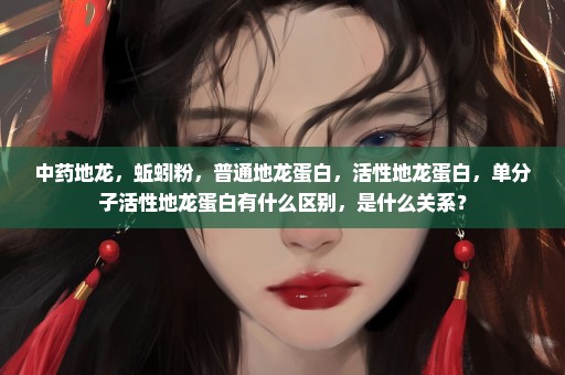 中药地龙，蚯蚓粉，普通地龙蛋白，活性地龙蛋白，单分子活性地龙蛋白有什么区别，是什么关系？