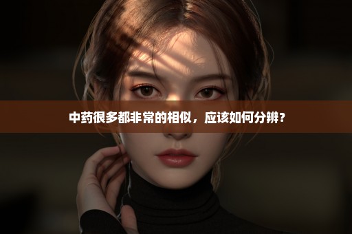 中药很多都非常的相似，应该如何分辨？