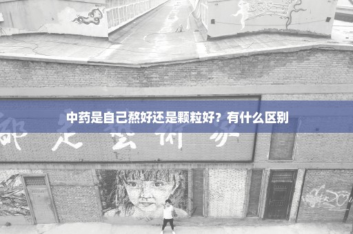 中药是自己熬好还是颗粒好？有什么区别