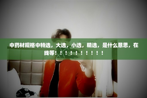中药材规格中特选，大选，小选，精选，是什么意思，在线等！！！！！！！！！！