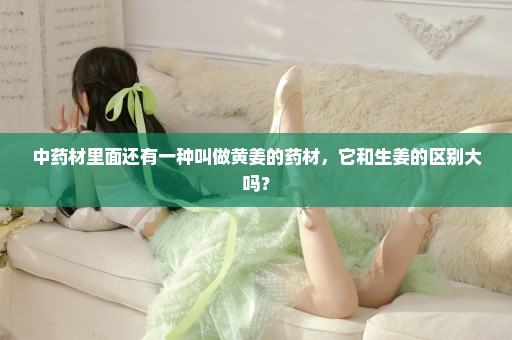 中药材里面还有一种叫做黄姜的药材，它和生姜的区别大吗？