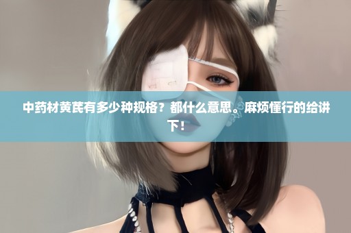 中药材黄芪有多少种规格？都什么意思。麻烦懂行的给讲下！