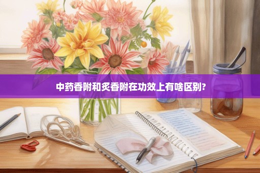 中药香附和炙香附在功效上有啥区别?