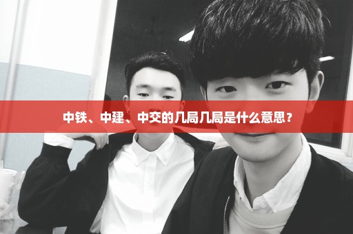 中铁、中建、中交的几局几局是什么意思？