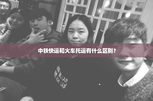 中铁快运和火车托运有什么区别？