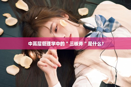 中高层管理学中的＂三板斧＂是什么?