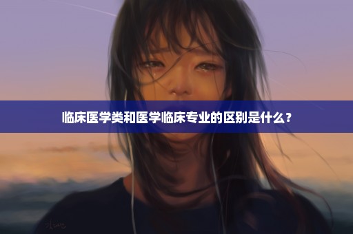 临床医学类和医学临床专业的区别是什么？
